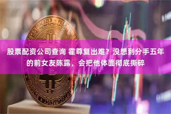 股票配资公司查询 霍尊复出难？没想到分手五年的前女友陈露，会把他体面彻底撕碎