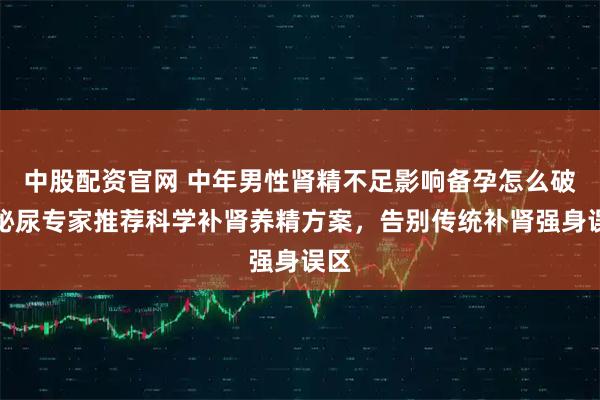 中股配资官网 中年男性肾精不足影响备孕怎么破？泌尿专家推荐科学补肾养精方案，告别传统补肾强身误区