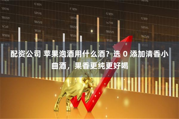 配资公司 苹果泡酒用什么酒？选 0 添加清香小曲酒，果香更纯更好喝