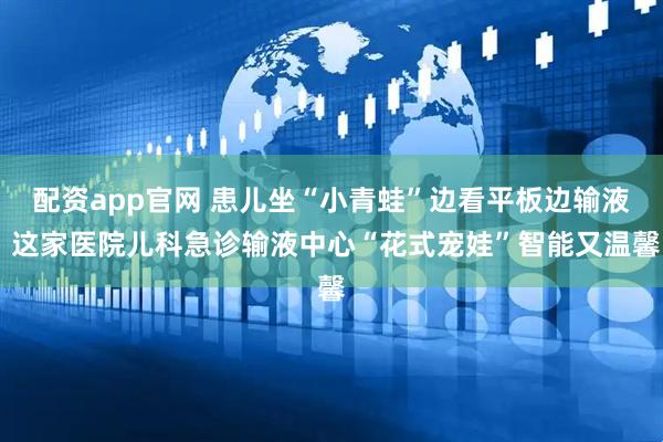配资app官网 患儿坐“小青蛙”边看平板边输液 这家医院儿科急诊输液中心“花式宠娃”智能又温馨