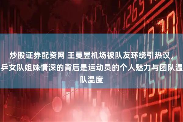 炒股证券配资网 王曼昱机场被队友环绕引热议，国乒女队姐妹情深的背后是运动员的个人魅力与团队温度