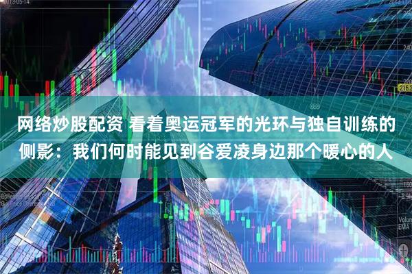 网络炒股配资 看着奥运冠军的光环与独自训练的侧影：我们何时能见到谷爱凌身边那个暖心的人