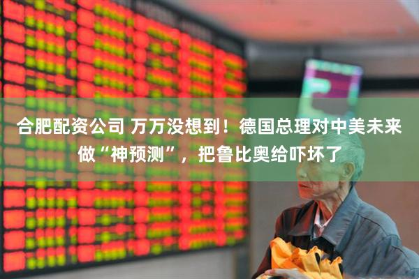 合肥配资公司 万万没想到！德国总理对中美未来做“神预测”，把鲁比奥给吓坏了