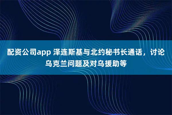 配资公司app 泽连斯基与北约秘书长通话，讨论乌克兰问题及对乌援助等