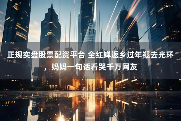 正规实盘股票配资平台 全红婵返乡过年褪去光环，妈妈一句话看哭千万网友