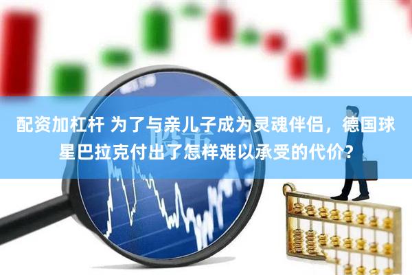 配资加杠杆 为了与亲儿子成为灵魂伴侣，德国球星巴拉克付出了怎样难以承受的代价？