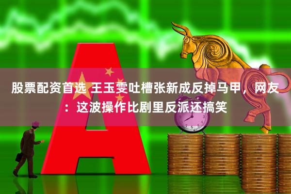 股票配资首选 王玉雯吐槽张新成反掉马甲，网友：这波操作比剧里反派还搞笑