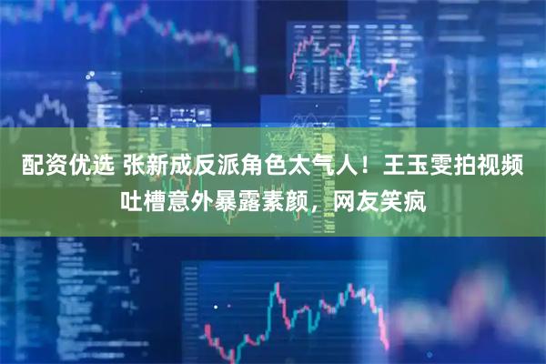 配资优选 张新成反派角色太气人！王玉雯拍视频吐槽意外暴露素颜，网友笑疯