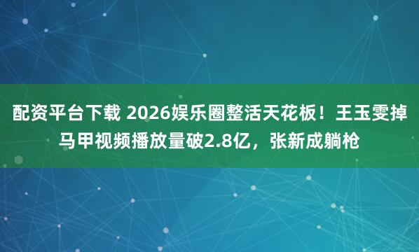配资平台下载 2026娱乐圈整活天花板！王玉雯掉马甲视频播放量破2.8亿，张新成躺枪