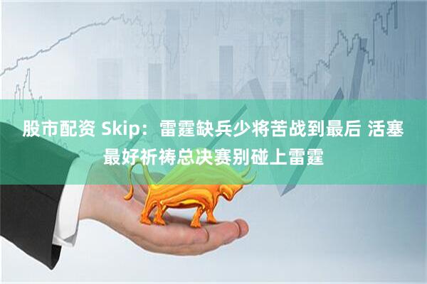 股市配资 Skip：雷霆缺兵少将苦战到最后 活塞最好祈祷总决赛别碰上雷霆