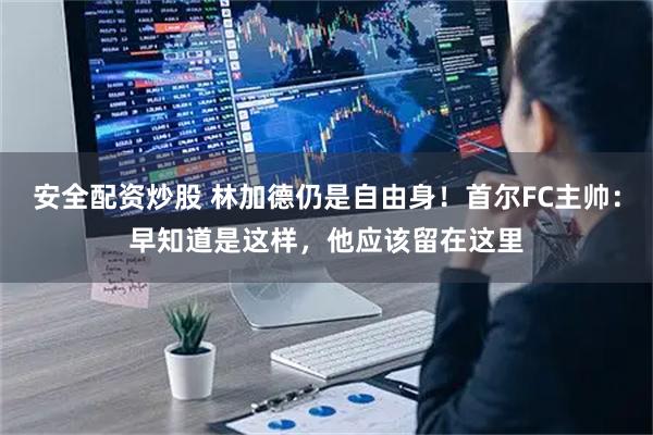 安全配资炒股 林加德仍是自由身！首尔FC主帅：早知道是这样，他应该留在这里