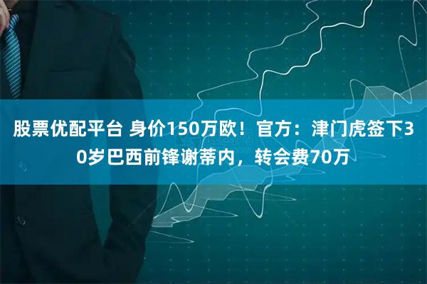 股票优配平台 身价150万欧！官方：津门虎签下30岁巴西前锋谢蒂内，转会费70万