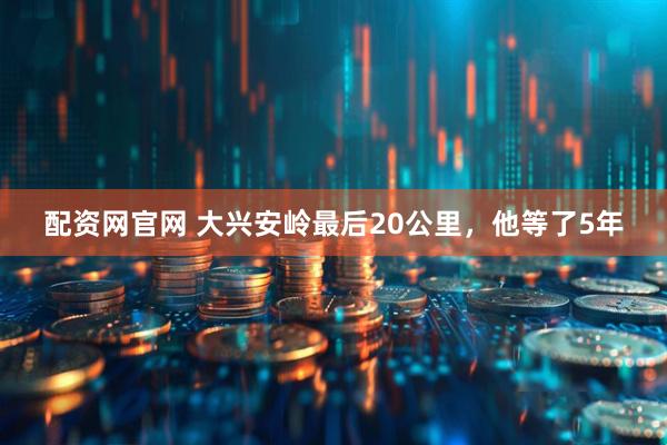 配资网官网 大兴安岭最后20公里，他等了5年