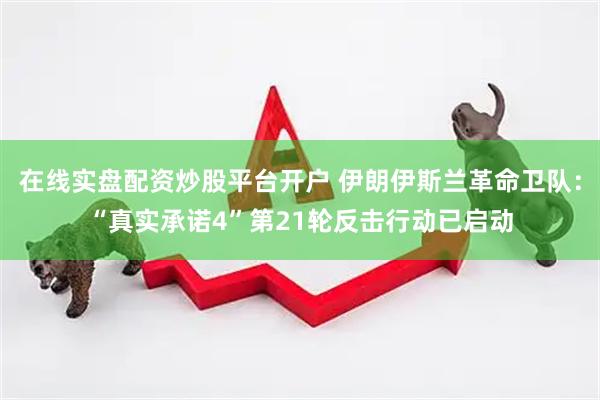在线实盘配资炒股平台开户 伊朗伊斯兰革命卫队：“真实承诺4”第21轮反击行动已启动