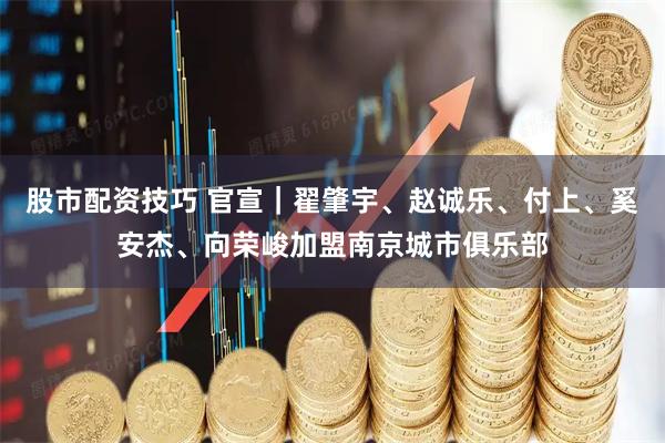 股市配资技巧 官宣｜翟肇宇、赵诚乐、付上、奚安杰、向荣峻加盟南京城市俱乐部