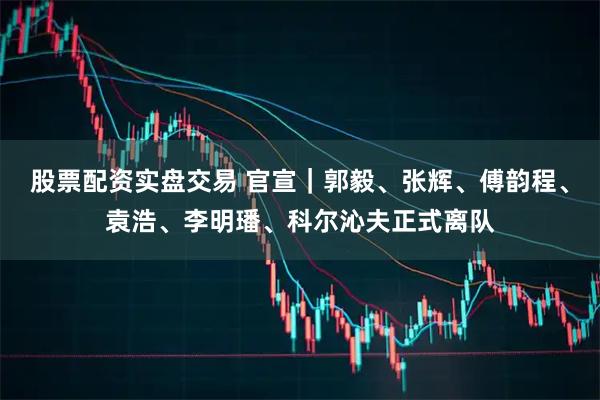 股票配资实盘交易 官宣｜郭毅、张辉、傅韵程、袁浩、李明璠、科尔沁夫正式离队