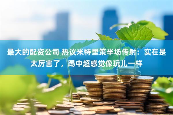 最大的配资公司 热议米特里策半场传射：实在是太厉害了，踢中超感觉像玩儿一样