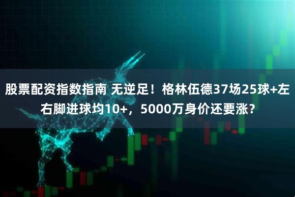 股票配资指数指南 无逆足！格林伍德37场25球+左右脚进球均10+，5000万身价还要涨？