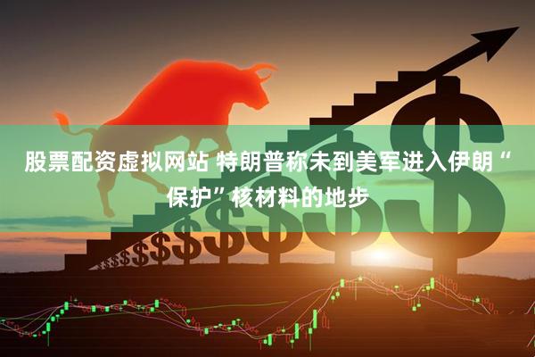股票配资虚拟网站 特朗普称未到美军进入伊朗“保护”核材料的地步