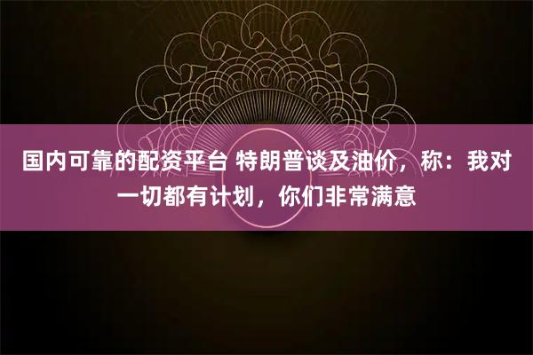 国内可靠的配资平台 特朗普谈及油价，称：我对一切都有计划，你们非常满意