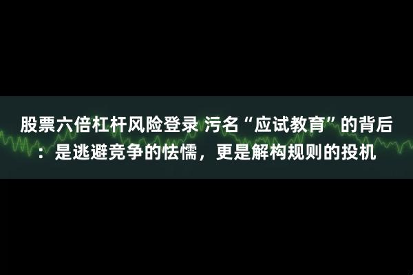 股票六倍杠杆风险登录 污名“应试教育”的背后：是逃避竞争的怯懦，更是解构规则的投机