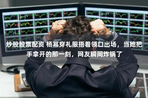 炒股股票配资 杨幂穿礼服捂着领口出场，当她把手拿开的那一刻，网友瞬间炸锅了