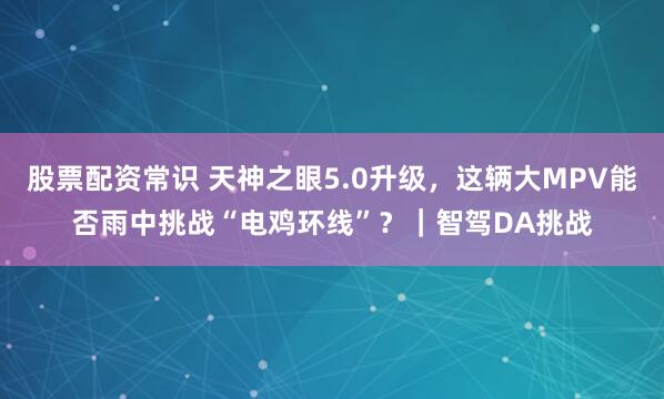 股票配资常识 天神之眼5.0升级，这辆大MPV能否雨中挑战“电鸡环线”？｜智驾DA挑战