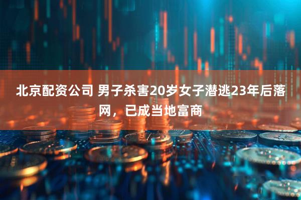 北京配资公司 男子杀害20岁女子潜逃23年后落网，已成当地富商