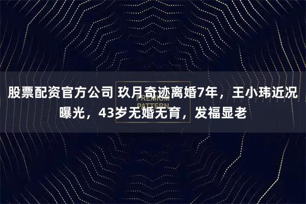 股票配资官方公司 玖月奇迹离婚7年，王小玮近况曝光，43岁无婚无育，发福显老