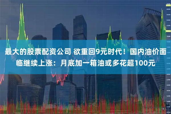 最大的股票配资公司 欲重回9元时代！国内油价面临继续上涨：月底加一箱油或多花超100元