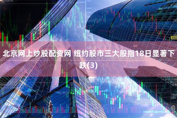 北京网上炒股配资网 纽约股市三大股指18日显著下跌(3)
