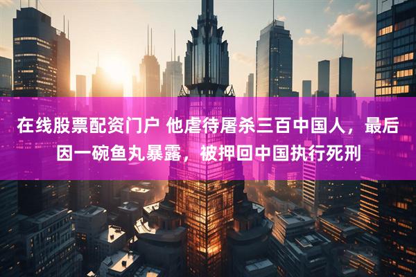在线股票配资门户 他虐待屠杀三百中国人，最后因一碗鱼丸暴露，被押回中国执行死刑
