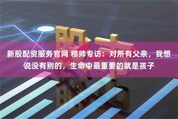 新股配资服务官网 穆帅专访：对所有父亲，我想说没有别的，生命中最重要的就是孩子