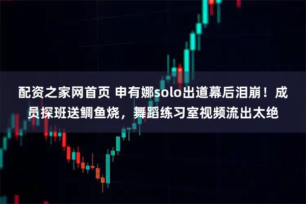 配资之家网首页 申有娜solo出道幕后泪崩！成员探班送鲷鱼烧，舞蹈练习室视频流出太绝
