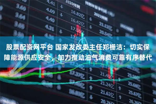 股票配资网平台 国家发改委主任郑栅洁：切实保障能源供应安全，加力推动油气消费可靠有序替代