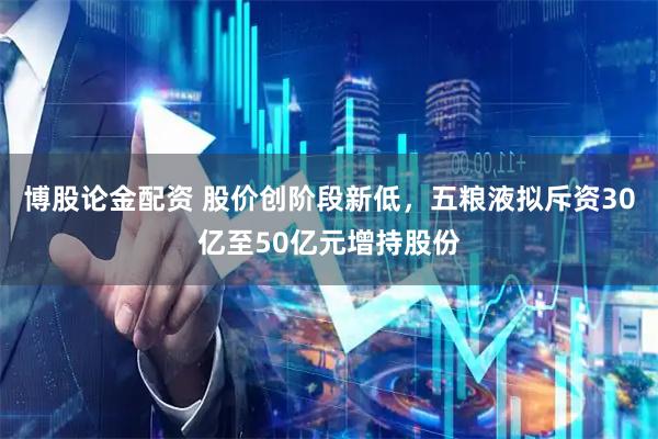 博股论金配资 股价创阶段新低，五粮液拟斥资30亿至50亿元增持股份