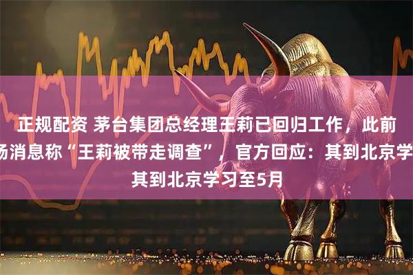 正规配资 茅台集团总经理王莉已回归工作，此前曾有市场消息称“王莉被带走调查”，官方回应：其到北京学习至5月