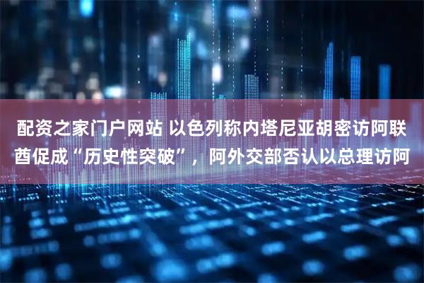 配资之家门户网站 以色列称内塔尼亚胡密访阿联酋促成“历史性突破”,阿外交部否认以总理访阿