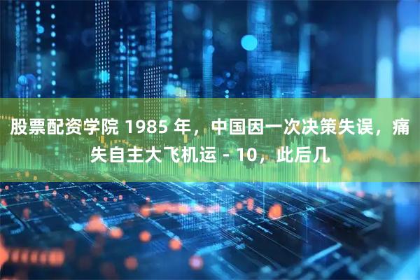 股票配资学院 1985 年，中国因一次决策失误，痛失自主大飞机运 - 10，此后几