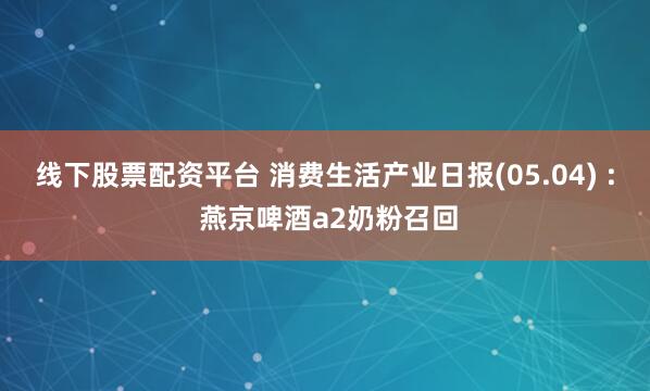 线下股票配资平台 消费生活产业日报(05.04) : 燕京啤酒a2奶粉召回