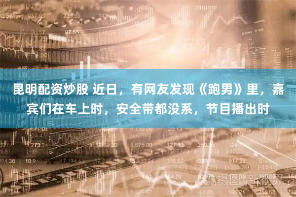 昆明配资炒股 近日，有网友发现《跑男》里，嘉宾们在车上时，安全带都没系，节目播出时