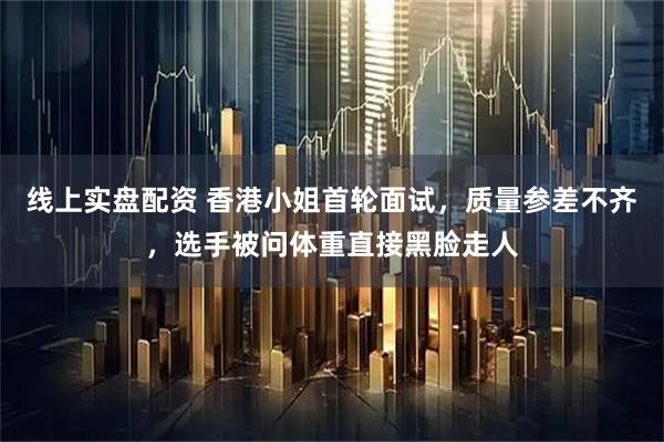 线上实盘配资 香港小姐首轮面试，质量参差不齐，选手被问体重直接黑脸走人