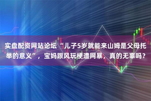 实盘配资网站论坛 “儿子5岁就能来山姆是父母托举的意义”，宝妈跟风玩梗遭网暴，真的无辜吗？