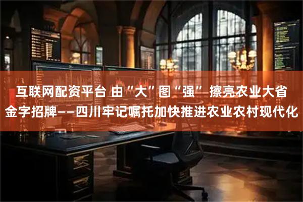 互联网配资平台 由“大”图“强” 擦亮农业大省金字招牌——四川牢记嘱托加快推进农业农村现代化
