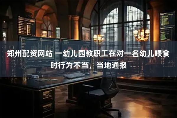 郑州配资网站 一幼儿园教职工在对一名幼儿喂食时行为不当，当地通报