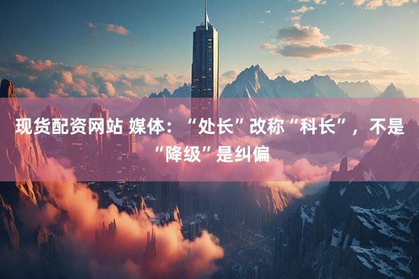 现货配资网站 媒体：“处长”改称“科长”，不是“降级”是纠偏
