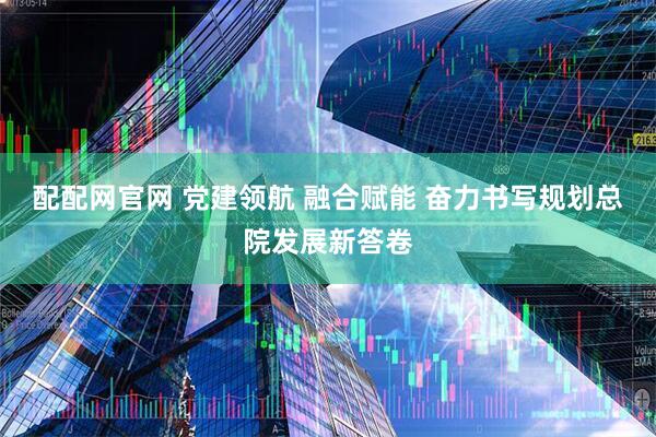 配配网官网 党建领航 融合赋能 奋力书写规划总院发展新答卷