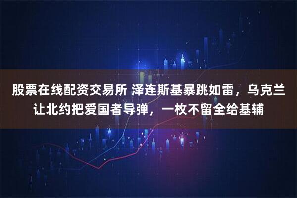 股票在线配资交易所 泽连斯基暴跳如雷，乌克兰让北约把爱国者导弹，一枚不留全给基辅