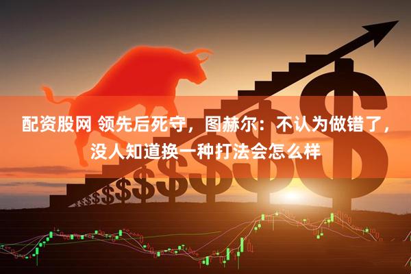配资股网 领先后死守，图赫尔：不认为做错了，没人知道换一种打法会怎么样