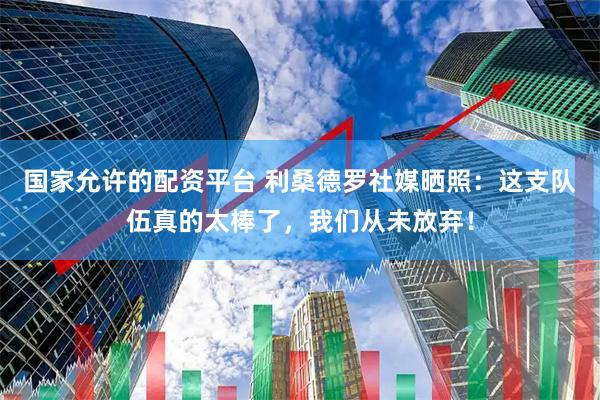 国家允许的配资平台 利桑德罗社媒晒照:这支队伍真的太棒了,我们从未放弃!